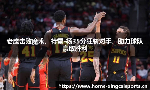 老鹰击败魔术，特雷-杨35分狂斩对手，助力球队豪取胜利